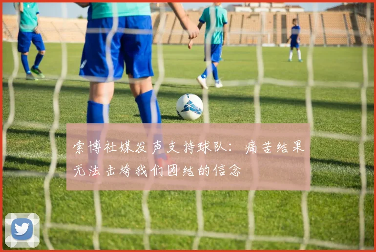 索博社媒发声支持球队：痛苦结果无法击垮我们团结的信念