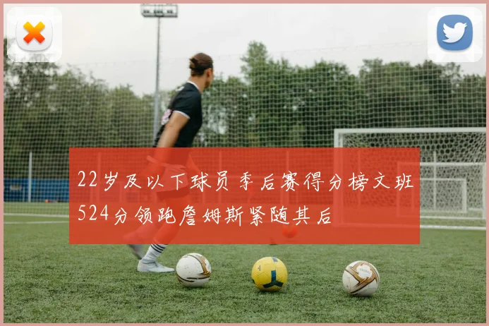 22岁及以下球员季后赛得分榜文班524分领跑詹姆斯紧随其后