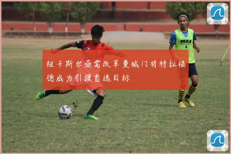 纽卡斯尔亟需改革曼城门将特拉福德成为引援首选目标