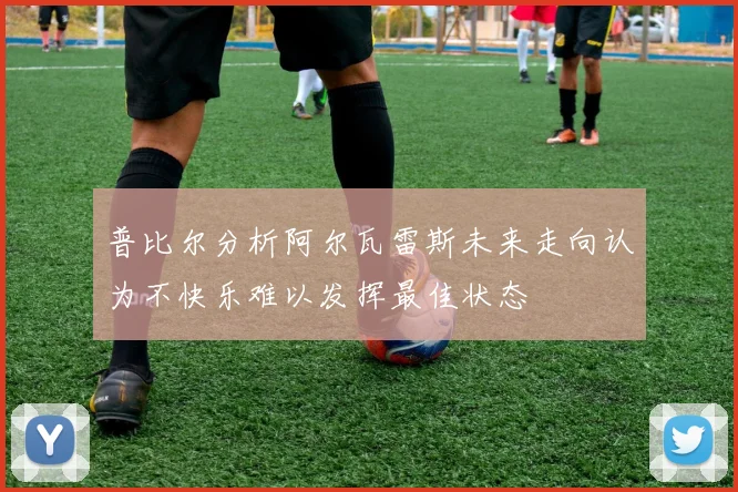 普比尔分析阿尔瓦雷斯未来走向认为不快乐难以发挥最佳状态