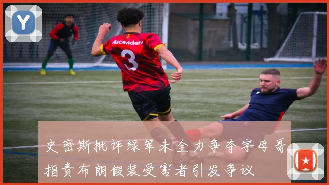 史密斯批评绿军未全力争夺字母哥指责布朗假装受害者引发争议