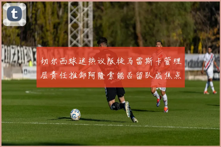 切尔西球迷热议叛徒马雷斯卡管理层责任推卸阿隆索能否留队成焦点