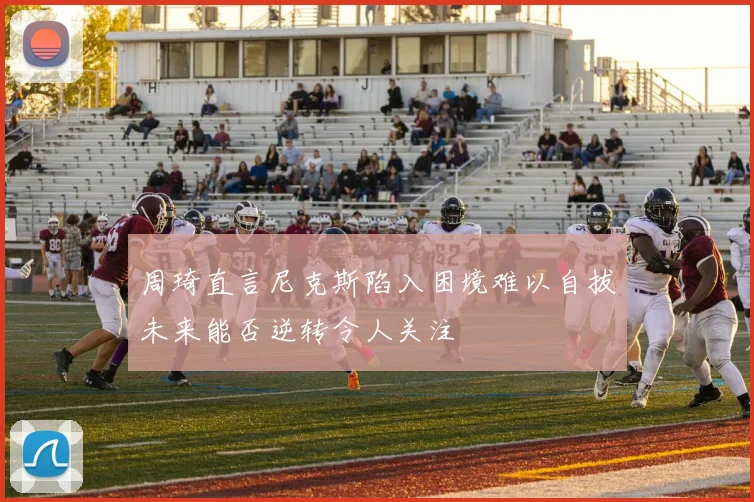 周琦直言尼克斯陷入困境难以自拔未来能否逆转令人关注