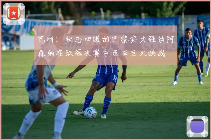 巴特：状态回暖的巴黎实力强劲阿森纳在欧冠决赛中面临巨大挑战