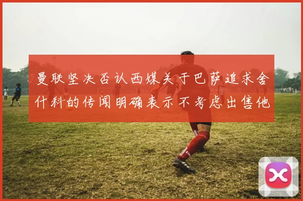 曼联坚决否认西媒关于巴萨追求舍什科的传闻明确表示不考虑出售他