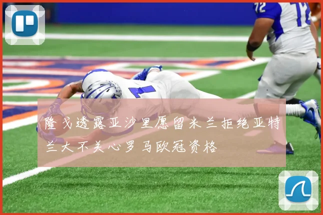 隆戈透露亚沙里愿留米兰拒绝亚特兰大不关心罗马欧冠资格