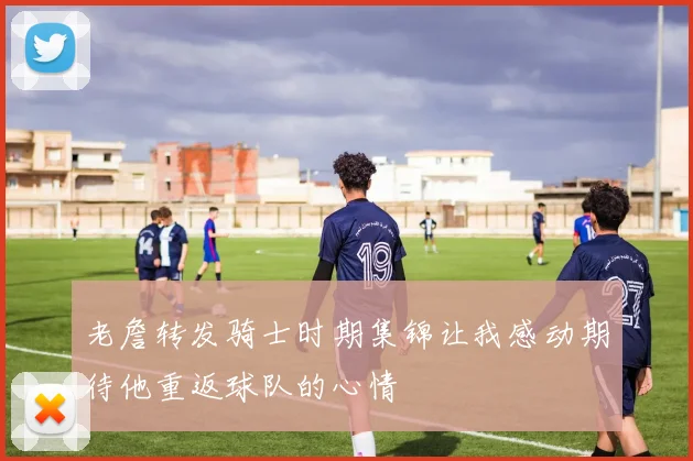 老詹转发骑士时期集锦让我感动期待他重返球队的心情