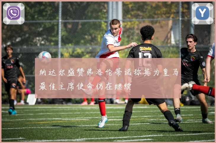 纳达尔盛赞弗洛伦蒂诺称其为皇马最佳主席使命仍在继续