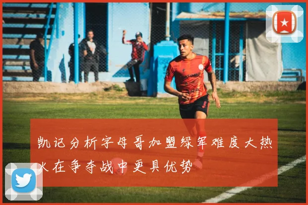 凯记分析字母哥加盟绿军难度大热火在争夺战中更具优势